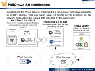 42
PoliCrowd 2.0 architecture
In addition to the WMS servers, PoliCrowd 2.0 has also an innovative capability
to directly connect with any Open Data Kit (ODK) server available on the
network and publish the related data collected by the community
WMS Servers ODK Servers
Restful
API
Application
Server
MOBILE CLIENT
It allows to collect the
geo-data on the field
POLICROWD 2.0 CLIENT
It allows to interact with the data
uploaded by the users
POLICROWD 2.0 SERVER
Management of: accounts (authentications,
authorizations), projects, mutimedia
contents
 
