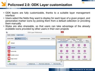 45
Policrowd 2.0: ODK Layer customization
● ODK layers are fully customizable, thanks to a suitable layer management
interface
● Users select the fields they want to display for each layer of a given project, and
personalize marker icons by picking them from a default collection or providing
them manually
● Styles are also shareable, so that users can take advantage of the already
available icons provided by other users in their own projects
 