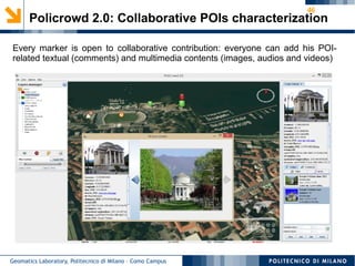 46
Geomatics Laboratory, Politecnico di Milano – Como Campus
Policrowd 2.0: Collaborative POIs characterization
Every marker is open to collaborative contribution: everyone can add his POI-
related textual (comments) and multimedia contents (images, audios and videos)
 