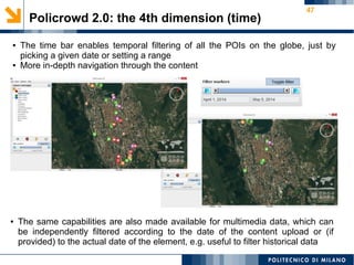 47
Policrowd 2.0: the 4th dimension (time)
● The time bar enables temporal filtering of all the POIs on the globe, just by
picking a given date or setting a range
● More in-depth navigation through the content
● The same capabilities are also made available for multimedia data, which can
be independently filtered according to the date of the content upload or (if
provided) to the actual date of the element, e.g. useful to filter historical data
 