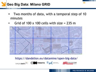 49
Geo Big Data: Milano GRID
● Two months of data, with a temporal step of 10
minutes
● Grid of 100 x 100 cells with size = 235 m
https://dandelion.eu/datamine/open-big-data/
 