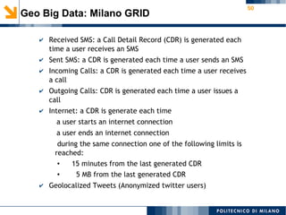 50
✔ Received SMS: a Call Detail Record (CDR) is generated each
time a user receives an SMS
✔ Sent SMS: a CDR is generated each time a user sends an SMS
✔ Incoming Calls: a CDR is generated each time a user receives
a call
✔ Outgoing Calls: CDR is generated each time a user issues a
call
✔ Internet: a CDR is generate each time
a user starts an internet connection
a user ends an internet connection
during the same connection one of the following limits is
reached:​
● 15 minutes from the last generated CDR
● 5 MB from the last generated CDR
✔ Geolocalized Tweets (Anonymized twitter users)
Geo Big Data: Milano GRID
 