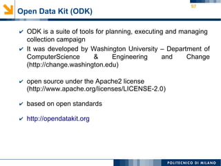 57
Open Data Kit (ODK)
✔ ODK is a suite of tools for planning, executing and managing
collection campaign
✔ It was developed by Washington University – Department of
ComputerScience & Engineering and Change
(http://change.washington.edu)
✔ open source under the Apache2 license
(http://www.apache.org/licenses/LICENSE-2.0)
✔ based on open standards
✔ http://opendatakit.org
 