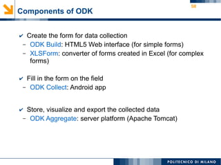 58
Components of ODK
✔ Create the form for data collection
– ODK Build: HTML5 Web interface (for simple forms)
– XLSForm: converter of forms created in Excel (for complex
forms)
✔ Fill in the form on the field
– ODK Collect: Android app
✔ Store, visualize and export the collected data
– ODK Aggregate: server platform (Apache Tomcat)
 