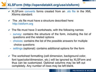59
XLSForm (http://opendatakit.org/use/xlsform)
✔ XLSForm converts forms created from an .xls file in the XML
Xforms standard.
✔ The .xls file must have a structure described here:
http://xlsform.org
✔ The file must have 3 worksheets, with the following names:
– survey: contains the structure of the form, including the list of
questions and the related options
– choices: contains the list of the possible answers for multiple
choice questions
– settings (optional): contains additional options for the form
✔ The worksheet formatting (cell dimension, background color,
font type/color/dimension, etc.) will be ignored by XLSForm and
thus can be customized. Optional columns may be left out
completely. Any number of rows may be left blank.
 