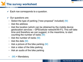 60
The survey worksheet
✔ Each row corresponds to a question.
✔ Our questions are:
– Select the type of parking (“new proposal” included) (M)
– Ask the address
– Ask the location (which can be obtained by the mobile device
geolocation services – GPS/cellular network/Wi-Fi). This will take
time and therefore we can suggest, in the meantime, to start
counting the number of racks (M)
– Ask the number of racks (M)
– Ask the date (M)
– Ask a picture of the bike parking (M)
– Ask a video of the bike parking
– Ask an audio of the bike parking
– (M) = Mandatory
 