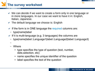 61
The survey worksheet
✔ We can decide if we want to create a form only in one language or
in more languages. In our case we want to have it in: English,
Italian, Japanese.
✔ The default language we choose is: English
✔ If the form is in ONE language the required columns are:
– type|name|label
✔ If it is multi-language (e.g. 3 languages) the columns are
– type|name|label::Language1|label::Language2|label::Language3|
–
– Where
● type specifies the type of question (text, number,
date,selection, etc)
● name specifies the unique identifier of the question
● label specifies the text of the question
 