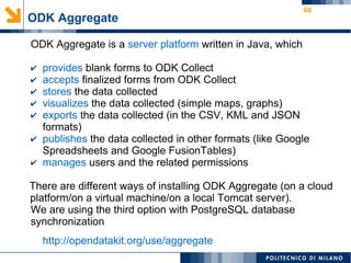 68
ODK Aggregate
ODK Aggregate is a server platform written in Java, which
✔ provides blank forms to ODK Collect
✔ accepts finalized forms from ODK Collect
✔ stores the data collected
✔ visualizes the data collected (simple maps, graphs)
✔ exports the data collected (in the CSV, KML and JSON
formats)
✔ publishes the data collected in other formats (like Google
Spreadsheets and Google FusionTables)
✔ manages users and the related permissions
There are different ways of installing ODK Aggregate (on a cloud
platform/on a virtual machine/on a local Tomcat server).
We are using the third option with PostgreSQL database
synchronization
http://opendatakit.org/use/aggregate
 
