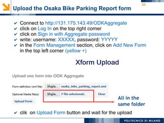 69
Upload the Osaka Bike Parking Report form
✔ Connect to http://131.175.143.49/ODKAggregate
✔ click on Log In on the top right corner
✔ click on Sign in with Aggregate password
✔ write: username: XXXXX, password: YYYYY
✔ in the Form Management section, click on Add New Form
in the top left corner (yellow +)
✔
✔ clik on Upload Form button and wait for the upload
All in the
same folder
 