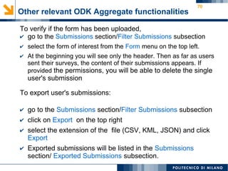 70
Other relevant ODK Aggregate functionalities
To verify if the form has been uploaded,
✔ go to the Submissions section/Filter Submissions subsection
✔ select the form of interest from the Form menu on the top left.
✔ At the beginning you will see only the header. Then as far as users
sent their surveys, the content of their submissions appears. If
provided the permissions, you will be able to delete the single
user's submission
To export user's submissions:
✔ go to the Submissions section/Filter Submissions subsection
✔ click on Export on the top right
✔ select the extension of the file (CSV, KML, JSON) and click
Export
✔ Exported submissions will be listed in the Submissions
section/ Exported Submissions subsection.
 