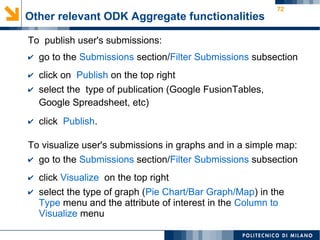 72
To publish user's submissions:
✔ go to the Submissions section/Filter Submissions subsection
✔ click on Publish on the top right
✔ select the type of publication (Google FusionTables,
Google Spreadsheet, etc)
✔ click Publish.
To visualize user's submissions in graphs and in a simple map:
✔ go to the Submissions section/Filter Submissions subsection
✔ click Visualize on the top right
✔ select the type of graph (Pie Chart/Bar Graph/Map) in the
Type menu and the attribute of interest in the Column to
Visualize menu
Other relevant ODK Aggregate functionalities
 