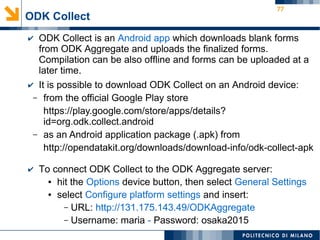 77
✔ ODK Collect is an Android app which downloads blank forms
from ODK Aggregate and uploads the finalized forms.
Compilation can be also offline and forms can be uploaded at a
later time.
✔ It is possible to download ODK Collect on an Android device:
– from the official Google Play store
https://play.google.com/store/apps/details?
id=org.odk.collect.android
– as an Android application package (.apk) from
http://opendatakit.org/downloads/download-info/odk-collect-apk
✔ To connect ODK Collect to the ODK Aggregate server:
● hit the Options device button, then select General Settings
● select Configure platform settings and insert:
– URL: http://131.175.143.49/ODKAggregate
– Username: maria - Password: osaka2015
ODK Collect
 