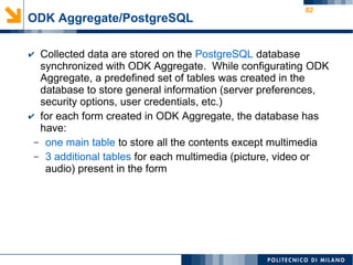 82
ODK Aggregate/PostgreSQL
✔ Collected data are stored on the PostgreSQL database
synchronized with ODK Aggregate. While configurating ODK
Aggregate, a predefined set of tables was created in the
database to store general information (server preferences,
security options, user credentials, etc.)
✔ for each form created in ODK Aggregate, the database has
have:
– one main table to store all the contents except multimedia
– 3 additional tables for each multimedia (picture, video or
audio) present in the form
 