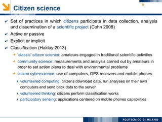 9
✔ Set of practices in which citizens participate in data collection, analysis
and dissemination of a scientific project (Cohn 2008)
✔ Active or passive
✔ Explicit or implicit
✔ Classification (Haklay 2013)
Citizen science
✗ volunteered computing: citizens download data, run analyses on their own
computers and send back data to the server
✗ volunteered thinking: citizens perform classification works
✗ participatory sensing: applications centered on mobile phones capabilities
➔ 'classic' citizen science: amateurs engaged in traditional scientific activities
➔ community science: measurements and analysis carried out by amateurs in
order to set action plans to deal with environmental problems
➔ citizen cyberscience: use of computers, GPS receivers and mobile phones
 
