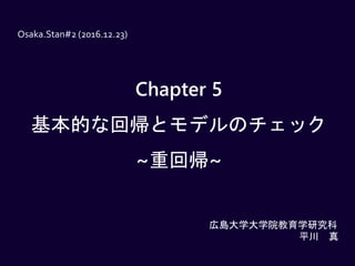 Chapter 5
基本的な回帰とモデルのチェック
~重回帰~
Osaka.Stan#2 (2016.12.23)
広島大学大学院教育学研究科
平川 真
 