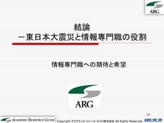 結論
－東日本大震災と情報専門職の役割


    情報専門職への期待と希望




                                                          37

    Copyright アカデミック・リソース・ガイド株式会社 All Rights Reserved.   arg.ne.jp
 