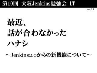 第10回 大阪Jenkins勉強会 LT
Ver 1.1
最近、
話が合わなかった
ハナシ
〜Jenkins2.0からの新機能について〜
 
