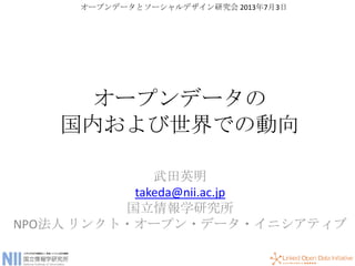 オープンデータの
国内および世界での動向
武田英明
takeda@nii.ac.jp
国立情報学研究所
NPO法人 リンクト・オープン・データ・イニシアティブ
オープンデータとソーシャルデザイン研究会 2013年7月3日
 