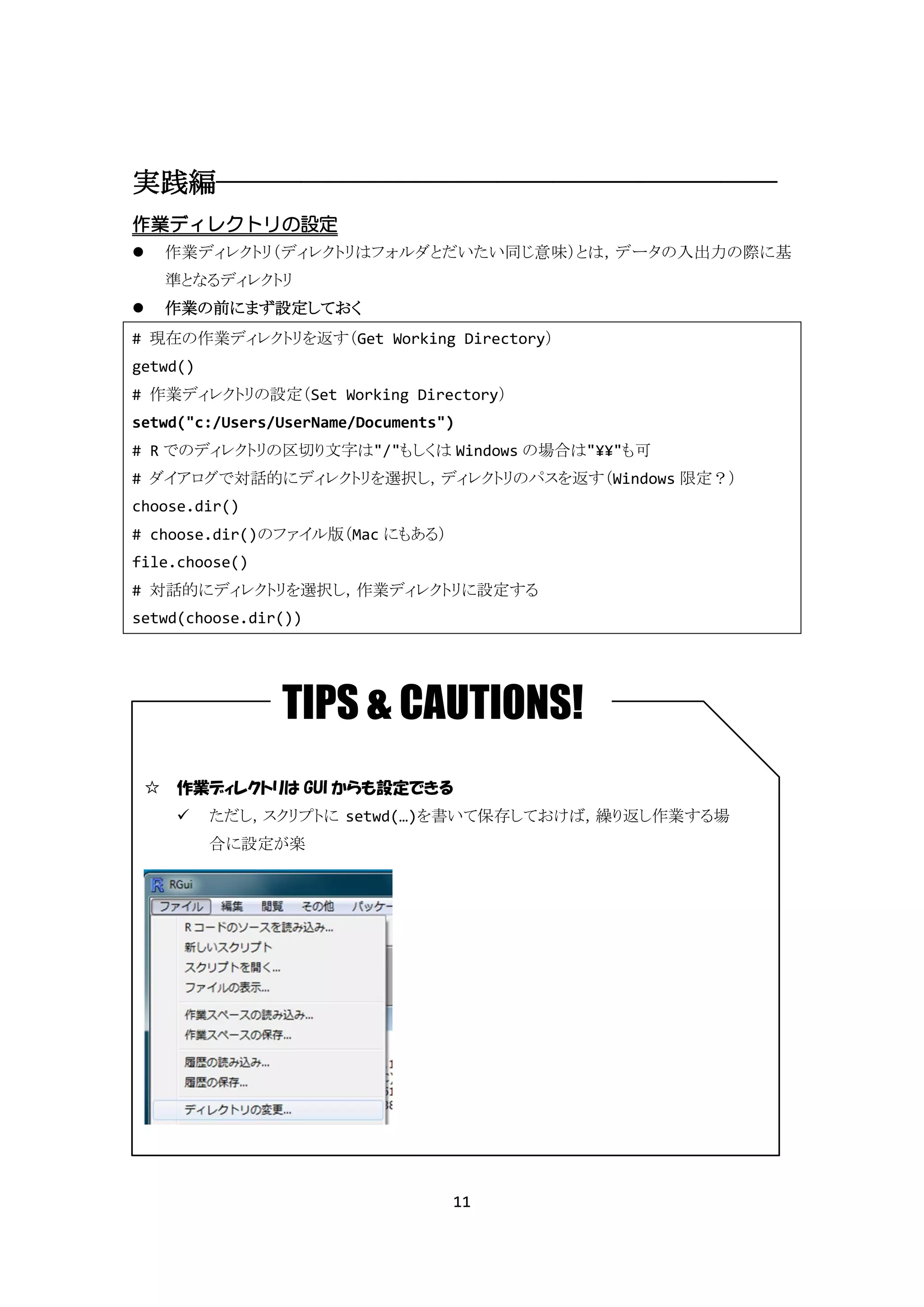 実践編――――――――――――――――――――
作業ディレクトリの設定
   作業ディレクトリ（ディレクトリはフォルダとだいたい同じ意味）とは，データの入出力の際に基
    準となるディレクトリ
   作業の前にまず設定しておく
# 現在の作業ディレクトリを返す（Get Working Directory）
getwd()
# 作業ディレクトリの設定（Set Working Directory）
setwd("c:/Users/UserName/Documents")
# R でのディレクトリの区切り文字は"/"もしくは Windows の場合は"¥¥"も可
# ダイアログで対話的にディレクトリを選択し，ディレクトリのパスを返す（Windows 限定？）
choose.dir()
# choose.dir()のファイル版（Mac にもある）
file.choose()
# 対話的にディレクトリを選択し，作業ディレクトリに設定する
setwd(choose.dir())




                TIPS & CAUTIONS!
 ☆ 作業ディレクトリは GUI からも設定できる
         ただし，スクリプトに setwd(…)を書いて保存しておけば，繰り返し作業する場
          合に設定が楽




                                   11
 