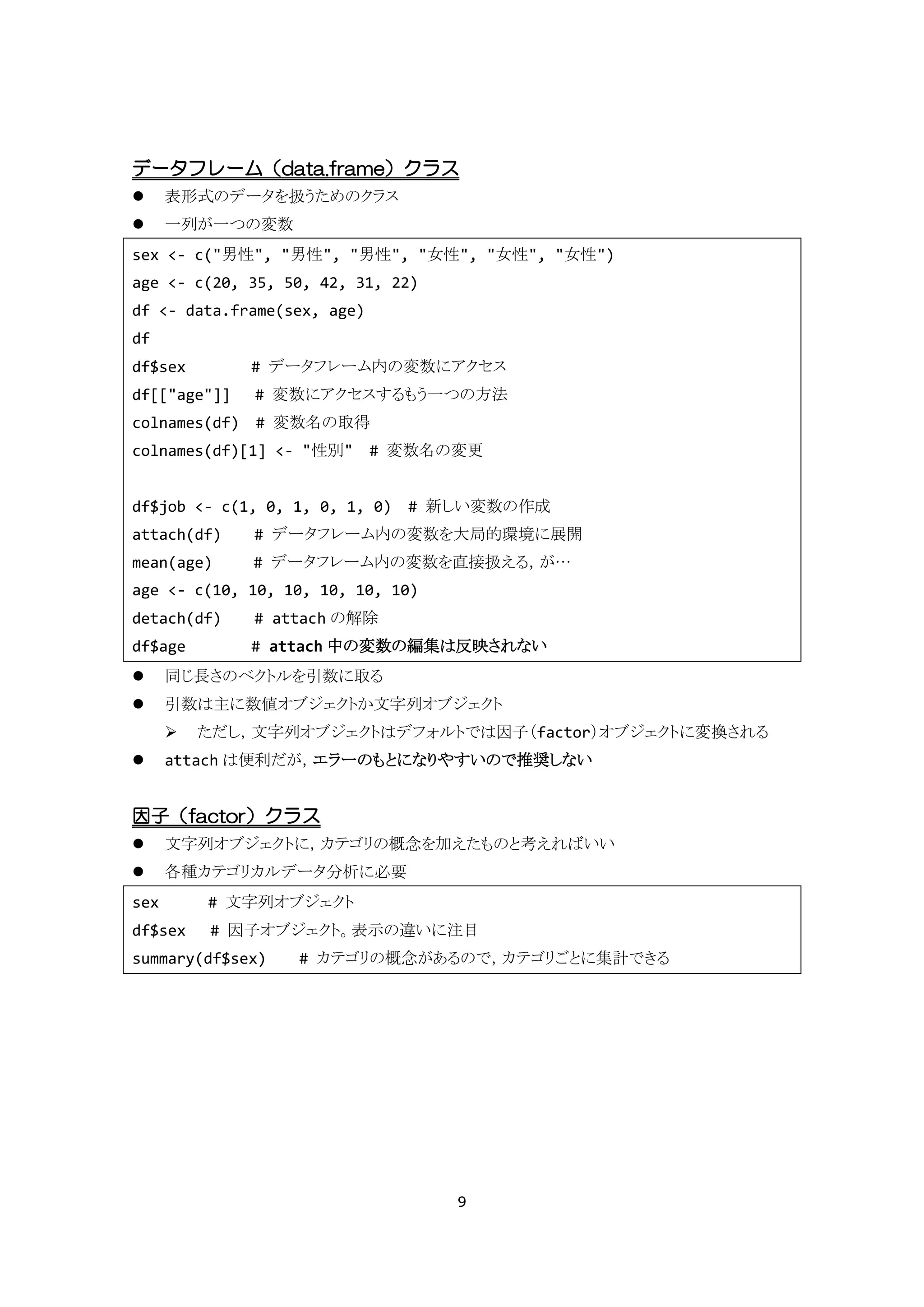 データフレーム（data.frame）クラス
     表形式のデータを扱うためのクラス
     一列が一つの変数
sex <- c("男性", "男性", "男性", "女性", "女性", "女性")
age <- c(20, 35, 50, 42, 31, 22)
df <- data.frame(sex, age)
df
df$sex        # データフレーム内の変数にアクセス
df[["age"]]   # 変数にアクセスするもう一つの方法
colnames(df) # 変数名の取得
colnames(df)[1] <- "性別" # 変数名の変更


df$job <- c(1, 0, 1, 0, 1, 0) # 新しい変数の作成
attach(df)    # データフレーム内の変数を大局的環境に展開
mean(age)     # データフレーム内の変数を直接扱える，が…
age <- c(10, 10, 10, 10, 10, 10)
detach(df)    # attach の解除
df$age        # attach 中の変数の編集は反映されない
     同じ長さのベクトルを引数に取る
     引数は主に数値オブジェクトか文字列オブジェクト
         ただし，文字列オブジェクトはデフォルトでは因子（factor）オブジェクトに変換される
     attach は便利だが，エラーのもとになりやすいので推奨しない


因子（factor）クラス
     文字列オブジェクトに，カテゴリの概念を加えたものと考えればいい
     各種カテゴリカルデータ分析に必要
sex       # 文字列オブジェクト
df$sex    # 因子オブジェクト。表示の違いに注目
summary(df$sex)   # カテゴリの概念があるので，カテゴリごとに集計できる




                                   9
 