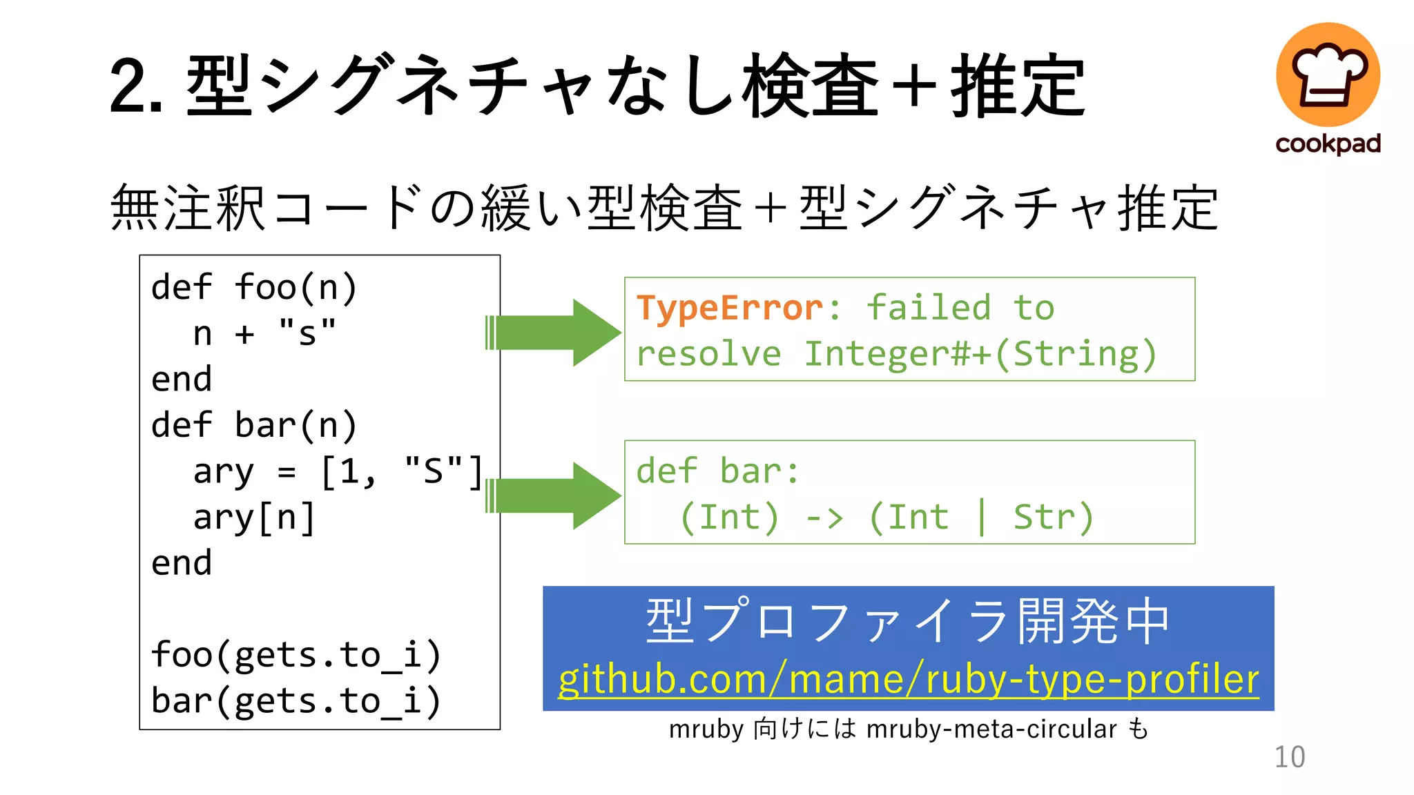 2. 型シグネチャなし検査＋推定
無注釈コードの緩い型検査＋型シグネチャ推定
def foo(n)
n + "s"
end
def bar(n)
ary = [1, "S"]
ary[n]
end
foo(gets.to_i)
bar(gets.to_i)
10
型プロファイラ開発中
github.com/mame/ruby-type-profiler
def bar:
(Int) -> (Int | Str)
TypeError: failed to
resolve Integer#+(String)
mruby 向けには mruby-meta-circular も
 