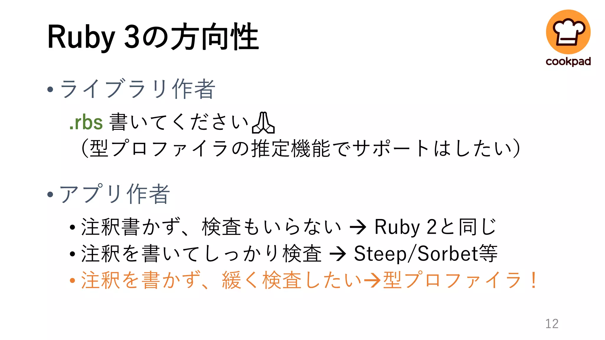 Ruby 3の方向性
•ライブラリ作者
.rbs 書いてください🙏
（型プロファイラの推定機能でサポートはしたい）
•アプリ作者
• 注釈書かず、検査もいらない → Ruby 2と同じ
• 注釈を書いてしっかり検査 → Steep/Sorbet等
• 注釈を書かず、緩く検査したい→型プロファイラ！
12
 