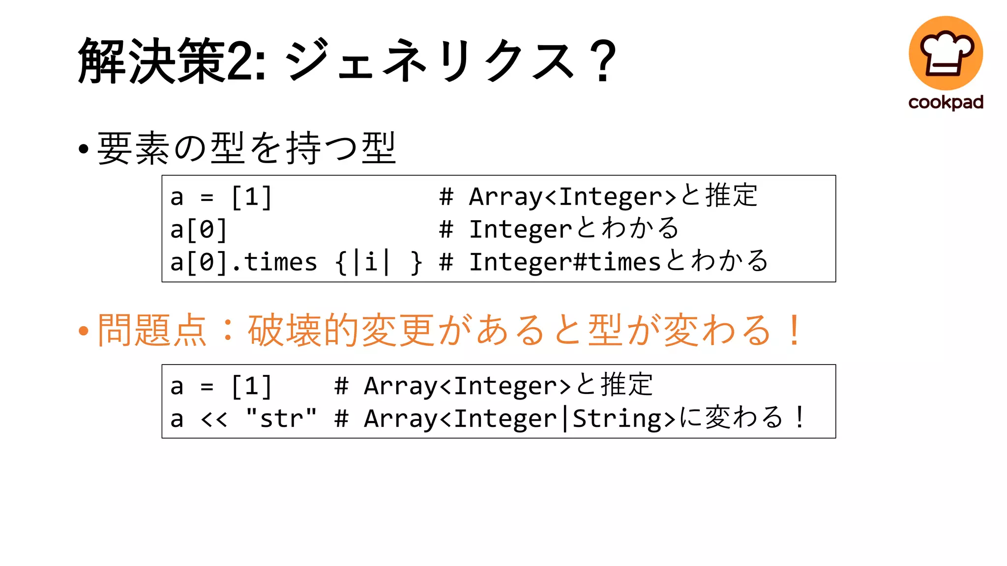 解決策2: ジェネリクス？
•要素の型を持つ型
•問題点：破壊的変更があると型が変わる！
a = [1] # Array<Integer>と推定
a[0] # Integerとわかる
a[0].times {|i| } # Integer#timesとわかる
a = [1] # Array<Integer>と推定
a << "str" # Array<Integer|String>に変わる！
 