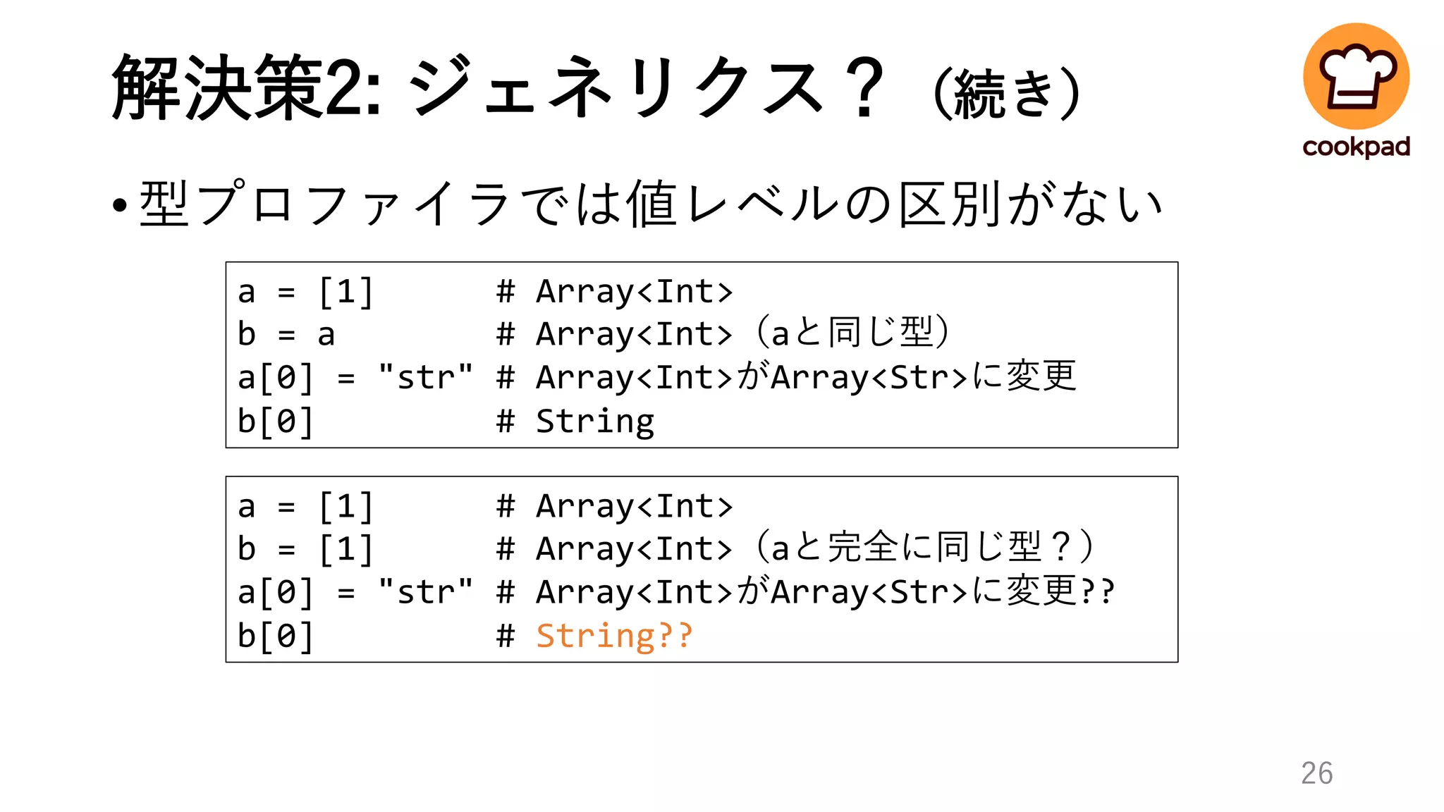 解決策2: ジェネリクス？（続き）
•型プロファイラでは値レベルの区別がない
26
a = [1] # Array<Int>
b = [1] # Array<Int>（aと完全に同じ型？）
a[0] = "str" # Array<Int>がArray<Str>に変更??
b[0] # String??
a = [1] # Array<Int>
b = a # Array<Int>（aと同じ型）
a[0] = "str" # Array<Int>がArray<Str>に変更
b[0] # String
 