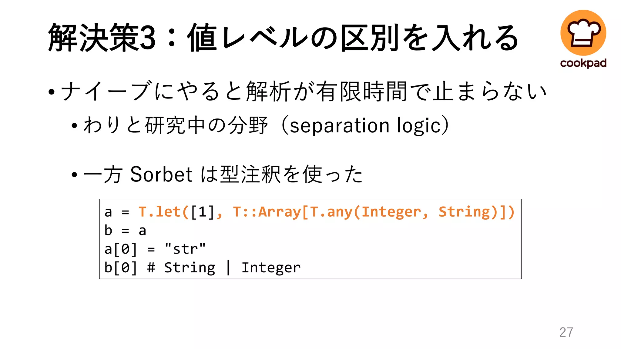解決策3：値レベルの区別を入れる
•ナイーブにやると解析が有限時間で止まらない
• わりと研究中の分野（separation logic）
• 一方 Sorbet は型注釈を使った
27
a = T.let([1], T::Array[T.any(Integer, String)])
b = a
a[0] = "str"
b[0] # String | Integer
 