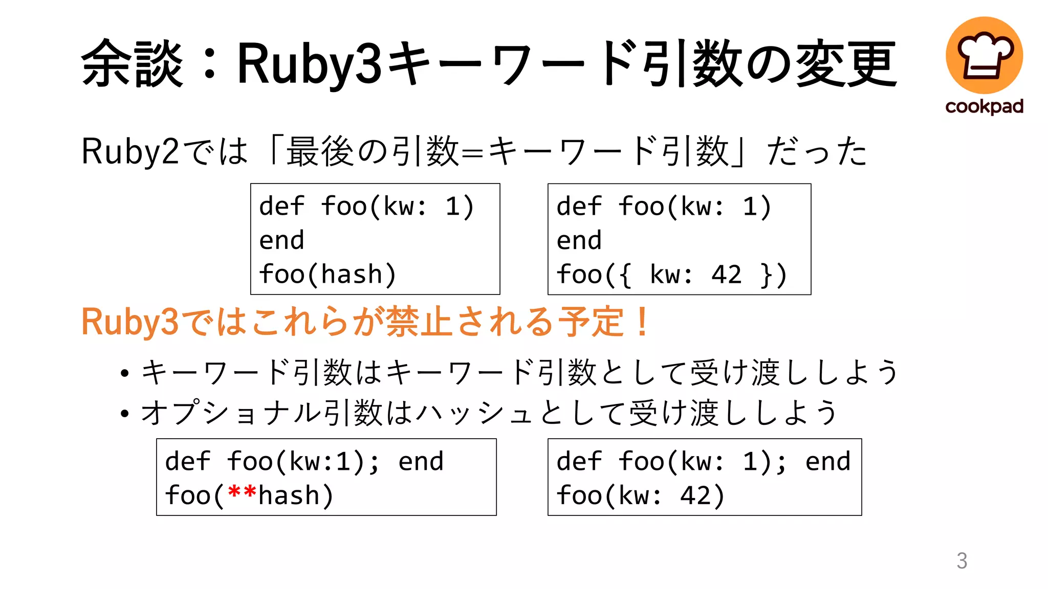 余談：Ruby3キーワード引数の変更
Ruby2では「最後の引数=キーワード引数」だった
Ruby3ではこれらが禁止される予定！
• キーワード引数はキーワード引数として受け渡ししよう
• オプショナル引数はハッシュとして受け渡ししよう
3
def foo(kw: 1); end
foo(kw: 42)
def foo(kw:1); end
foo(**hash)
def foo(kw: 1)
end
foo({ kw: 42 })
def foo(kw: 1)
end
foo(hash)
 