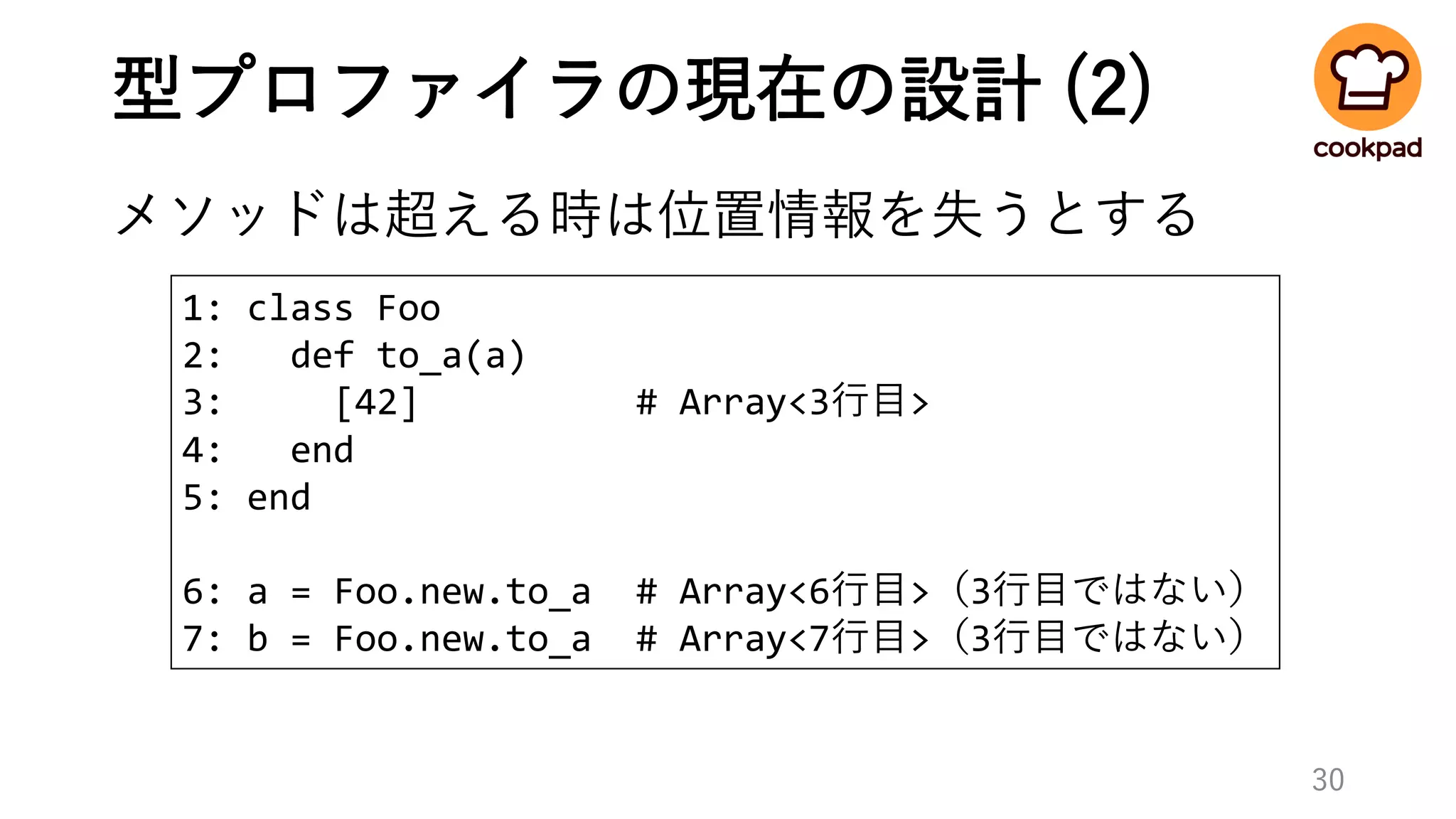 型プロファイラの現在の設計 (2)
メソッドは超える時は位置情報を失うとする
30
1: class Foo
2: def to_a(a)
3: [42] # Array<3行目>
4: end
5: end
6: a = Foo.new.to_a # Array<6行目>（3行目ではない）
7: b = Foo.new.to_a # Array<7行目>（3行目ではない）
 
