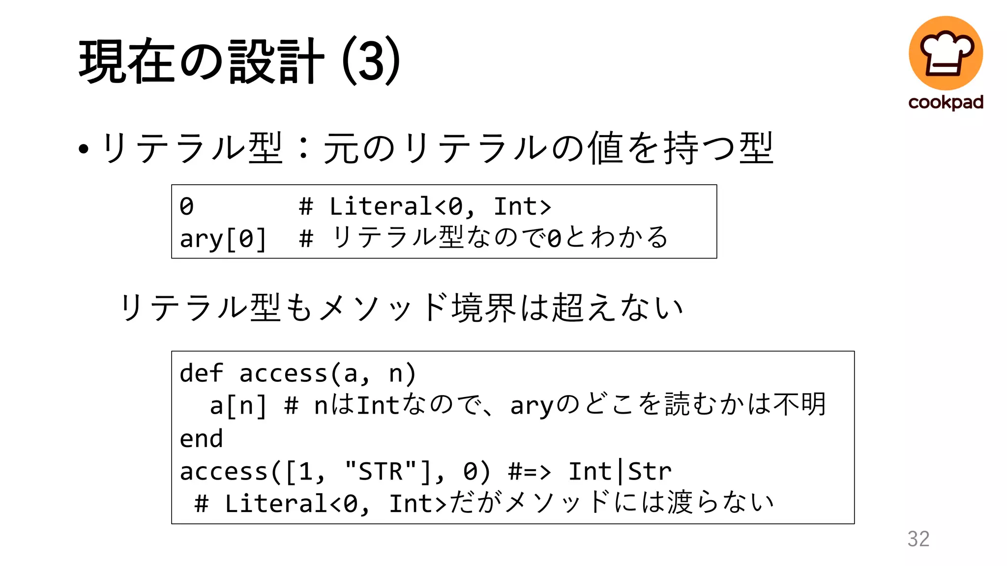 現在の設計 (3)
•リテラル型：元のリテラルの値を持つ型
32
0 # Literal<0, Int>
ary[0] # リテラル型なので0とわかる
def access(a, n)
a[n] # nはIntなので、aryのどこを読むかは不明
end
access([1, "STR"], 0) #=> Int|Str
# Literal<0, Int>だがメソッドには渡らない
リテラル型もメソッド境界は超えない
 