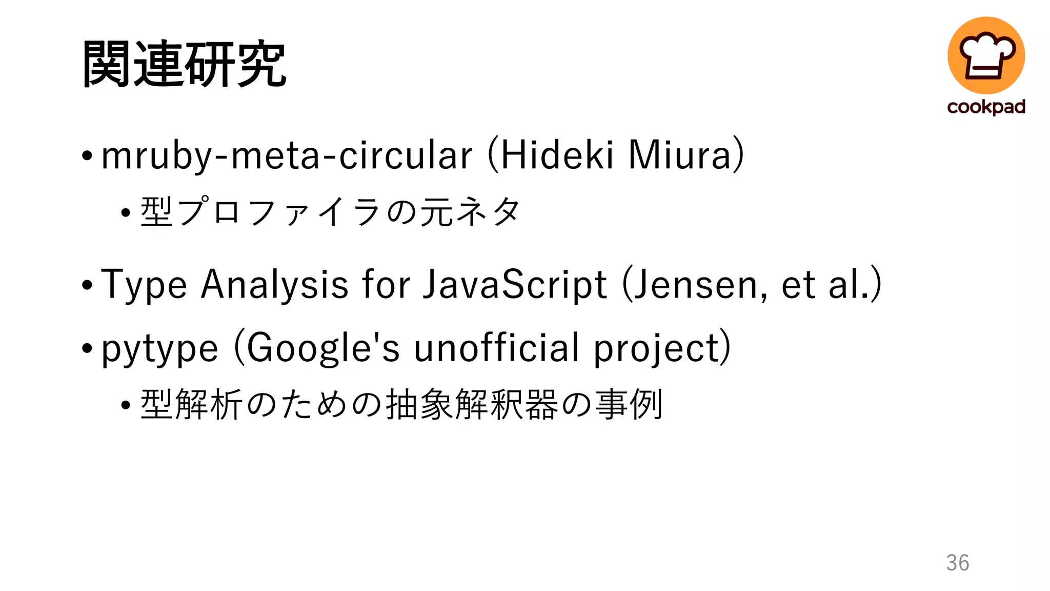 関連研究
•mruby-meta-circular (Hideki Miura)
• 型プロファイラの元ネタ
•Type Analysis for JavaScript (Jensen, et al.)
•pytype (Google's unofficial project)
• 型解析のための抽象解釈器の事例
36
 