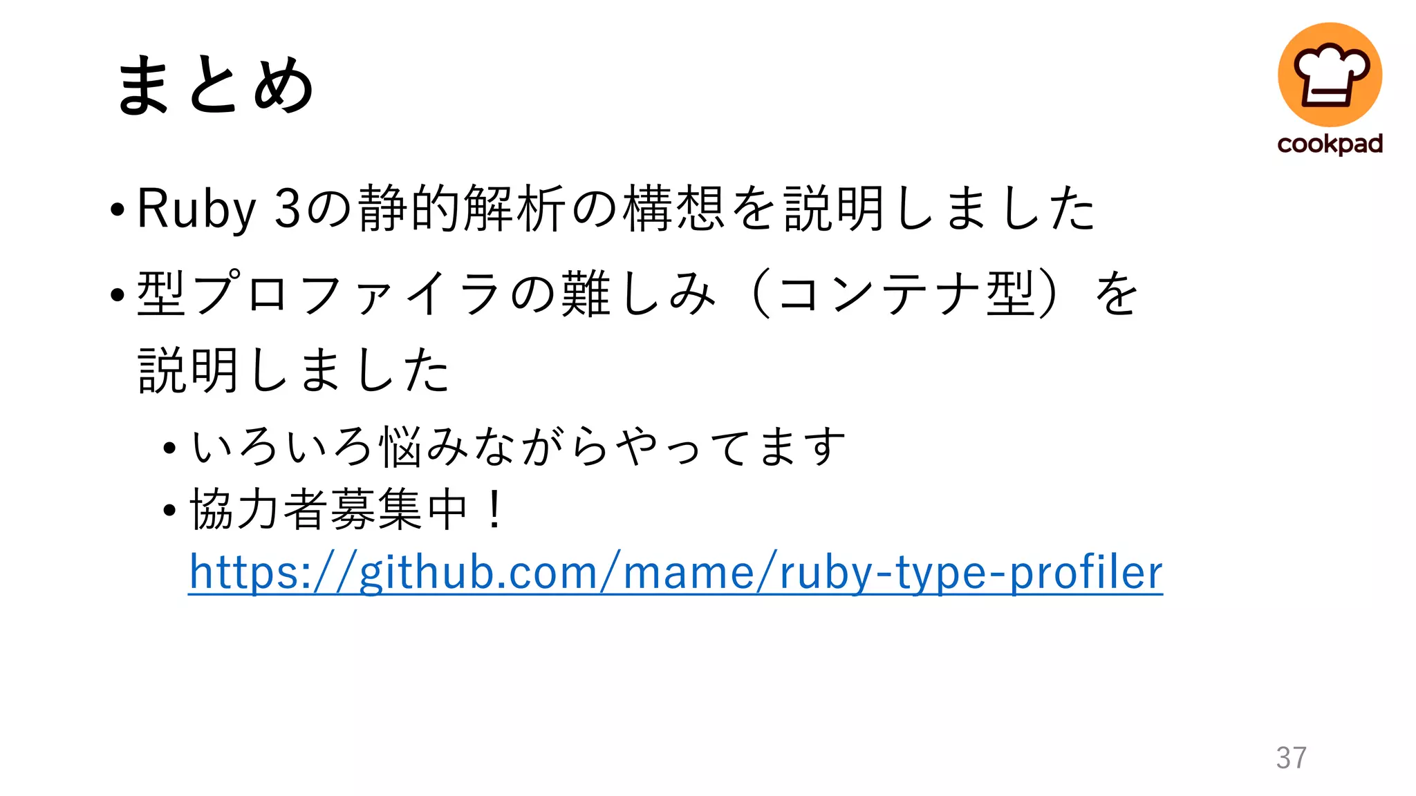 まとめ
•Ruby 3の静的解析の構想を説明しました
•型プロファイラの難しみ（コンテナ型）を
説明しました
• いろいろ悩みながらやってます
• 協力者募集中！
https://github.com/mame/ruby-type-profiler
37
 