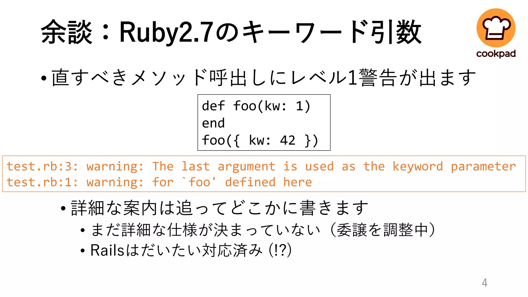 余談：Ruby2.7のキーワード引数
•直すべきメソッド呼出しにレベル1警告が出ます
• 詳細な案内は追ってどこかに書きます
• まだ詳細な仕様が決まっていない（委譲を調整中）
• Railsはだいたい対応済み (!?)
4
def foo(kw: 1)
end
foo({ kw: 42 })
test.rb:3: warning: The last argument is used as the keyword parameter
test.rb:1: warning: for `foo' defined here
 