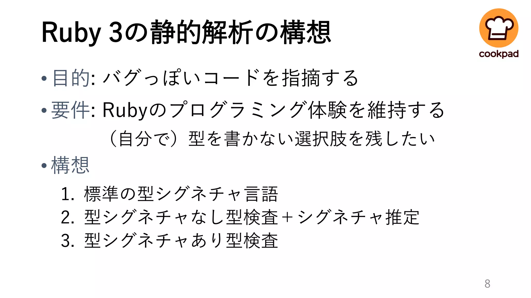 Ruby 3の静的解析の構想
•目的: バグっぽいコードを指摘する
•要件: Rubyのプログラミング体験を維持する
（自分で）型を書かない選択肢を残したい
•構想
1. 標準の型シグネチャ言語
2. 型シグネチャなし型検査＋シグネチャ推定
3. 型シグネチャあり型検査
8
 
