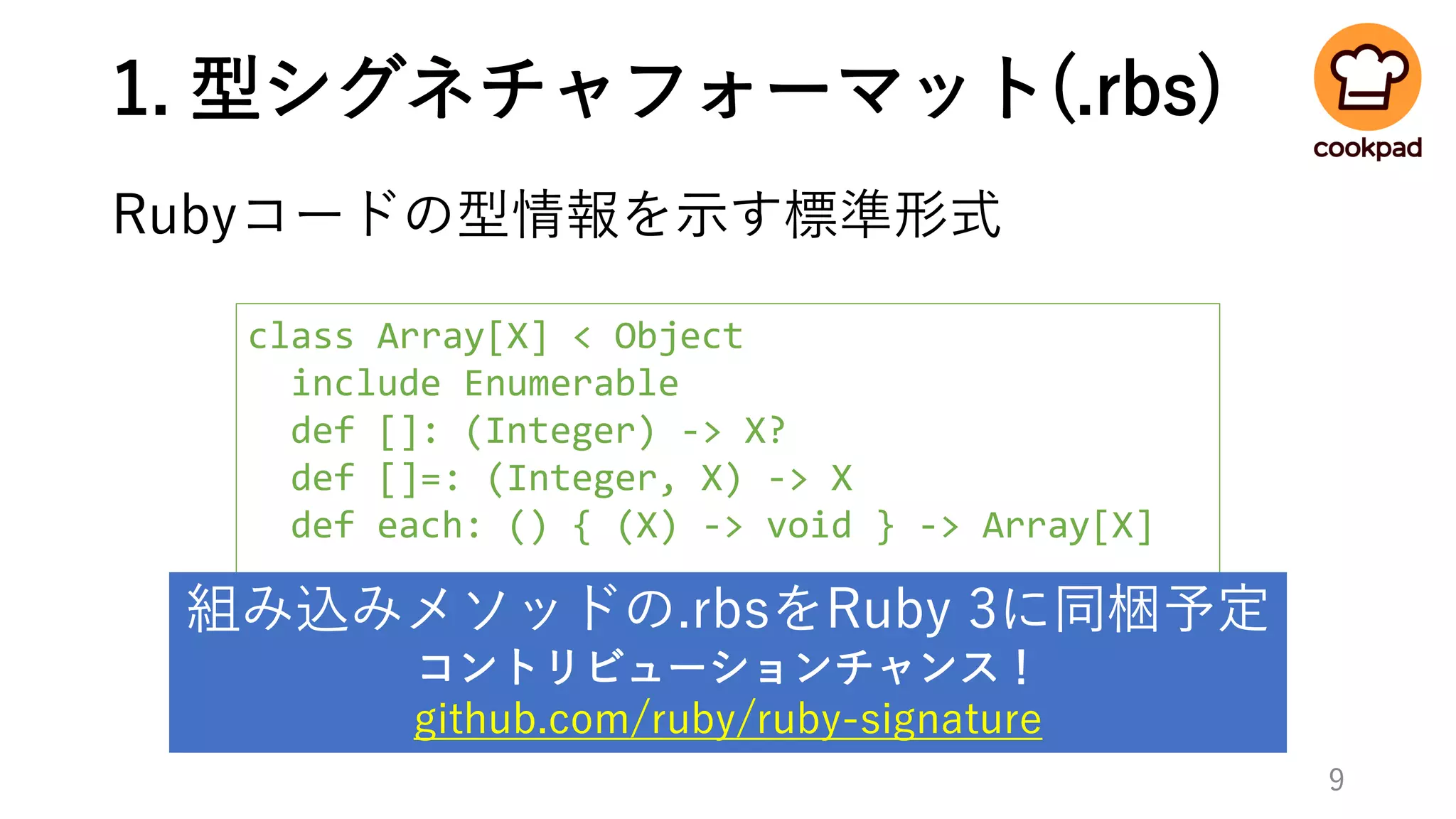 1. 型シグネチャフォーマット(.rbs)
Rubyコードの型情報を示す標準形式
9
class Array[X] < Object
include Enumerable
def []: (Integer) -> X?
def []=: (Integer, X) -> X
def each: () { (X) -> void } -> Array[X]
...
end
組み込みメソッドの.rbsをRuby 3に同梱予定
コントリビューションチャンス！
github.com/ruby/ruby-signature
 