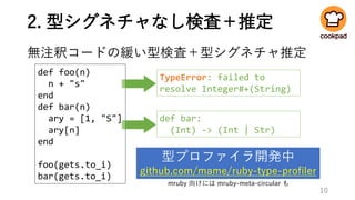 2. 型シグネチャなし検査＋推定
無注釈コードの緩い型検査＋型シグネチャ推定
def foo(n)
n + "s"
end
def bar(n)
ary = [1, "S"]
ary[n]
end
foo(gets.to_i)
bar(gets.to_i)
10
型プロファイラ開発中
github.com/mame/ruby-type-profiler
def bar:
(Int) -> (Int | Str)
TypeError: failed to
resolve Integer#+(String)
mruby 向けには mruby-meta-circular も
 