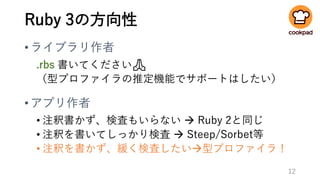 Ruby 3の方向性
•ライブラリ作者
.rbs 書いてください🙏
（型プロファイラの推定機能でサポートはしたい）
•アプリ作者
• 注釈書かず、検査もいらない → Ruby 2と同じ
• 注釈を書いてしっかり検査 → Steep/Sorbet等
• 注釈を書かず、緩く検査したい→型プロファイラ！
12
 