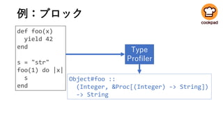 例：ブロック
def foo(x)
yield 42
end
s = "str"
foo(1) do |x|
s
end
Type
Profiler
Object#foo ::
(Integer, &Proc[(Integer) -> String])
-> String
 