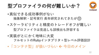 型プロファイラの何が難しいか？
•真似できる成功事例がない
抽象解釈・記号実行 長年研究されてきたが😟
•スケーラビリティと精度のトレードオフが難しい
型プロファイラは見逃しも誤検出も許容する
•実装がとにかく地味に大変
フルセットのRubyインタプリタ＋型レベル評価設計
•「コンテナ型」が扱いづらい  今日のメイン
22
 