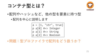 コンテナ型とは？
•配列やハッシュなど、他の型を要素に持つ型
• 配列を中心に説明します
•問題：型プロファイラで配列をどう扱うか？
23
a = [1, "str", true]
p a[0] #=> Integer
p a[1] #=> String
p a[2] #=> Boolean
 