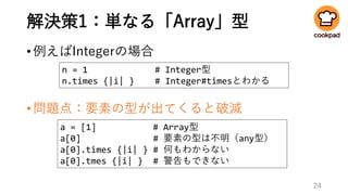 解決策1：単なる「Array」型
•例えばIntegerの場合
•問題点：要素の型が出てくると破滅
24
n = 1 # Integer型
n.times {|i| } # Integer#timesとわかる
a = [1] # Array型
a[0] # 要素の型は不明（any型）
a[0].times {|i| } # 何もわからない
a[0].tmes {|i| } # 警告もできない
 