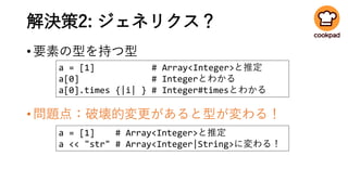 解決策2: ジェネリクス？
•要素の型を持つ型
•問題点：破壊的変更があると型が変わる！
a = [1] # Array<Integer>と推定
a[0] # Integerとわかる
a[0].times {|i| } # Integer#timesとわかる
a = [1] # Array<Integer>と推定
a << "str" # Array<Integer|String>に変わる！
 