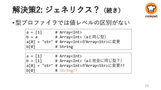 解決策2: ジェネリクス？（続き）
•型プロファイラでは値レベルの区別がない
26
a = [1] # Array<Int>
b = [1] # Array<Int>（aと完全に同じ型？）
a[0] = "str" # Array<Int>がArray<Str>に変更??
b[0] # String??
a = [1] # Array<Int>
b = a # Array<Int>（aと同じ型）
a[0] = "str" # Array<Int>がArray<Str>に変更
b[0] # String
 