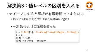 解決策3：値レベルの区別を入れる
•ナイーブにやると解析が有限時間で止まらない
• わりと研究中の分野（separation logic）
• 一方 Sorbet は型注釈を使った
27
a = T.let([1], T::Array[T.any(Integer, String)])
b = a
a[0] = "str"
b[0] # String | Integer
 