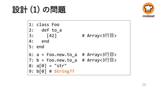 設計 (1) の問題
29
1: class Foo
2: def to_a
3: [42] # Array<3行目>
4: end
5: end
6: a = Foo.new.to_a # Array<3行目>
7: b = Foo.new.to_a # Array<3行目>
8: a[0] = "str"
9: b[0] # String??
 