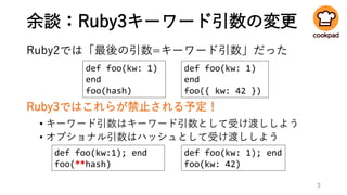 余談：Ruby3キーワード引数の変更
Ruby2では「最後の引数=キーワード引数」だった
Ruby3ではこれらが禁止される予定！
• キーワード引数はキーワード引数として受け渡ししよう
• オプショナル引数はハッシュとして受け渡ししよう
3
def foo(kw: 1); end
foo(kw: 42)
def foo(kw:1); end
foo(**hash)
def foo(kw: 1)
end
foo({ kw: 42 })
def foo(kw: 1)
end
foo(hash)
 
