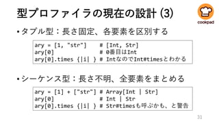 型プロファイラの現在の設計 (3)
•タプル型：長さ固定、各要素を区別する
31
ary = [1, "str"] # [Int, Str]
ary[0] # 0番目はInt
ary[0].times {|i| } # IntなのでInt#timesとわかる
ary = [1] + ["str"] # Array[Int | Str]
ary[0] # Int | Str
ary[0].times {|i| } # Str#timesも呼ぶかも、と警告
•シーケンス型：長さ不明、全要素をまとめる
 