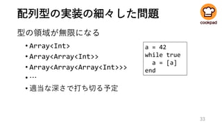 配列型の実装の細々した問題
型の領域が無限になる
• Array<Int>
• Array<Array<Int>>
• Array<Array<Array<Int>>>
• …
• 適当な深さで打ち切る予定
33
a = 42
while true
a = [a]
end
 